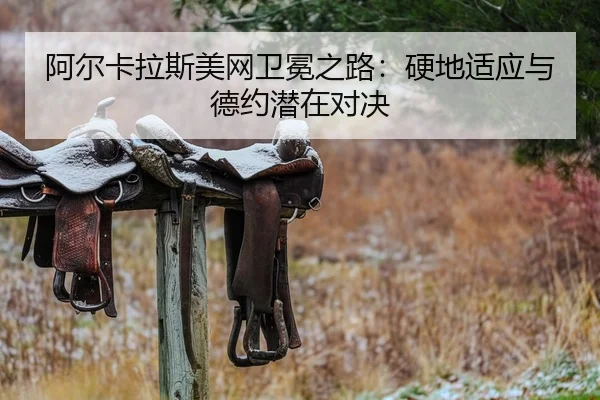阿尔卡拉斯美网卫冕之路：硬地适应与德约潜在对决