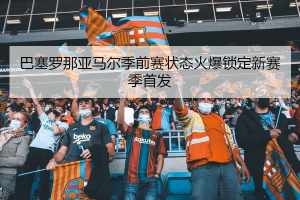巴塞罗那亚马尔季前赛状态火爆锁定新赛季首发
