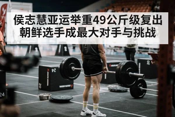 侯志慧亚运举重49公斤级复出 朝鲜选手成最大对手与挑战